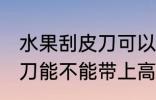 水果刮皮刀可以带上高铁吗 水果刮皮刀能不能带上高铁