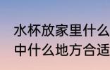 水杯放家里什么地方招财 水杯放在家中什么地方合适