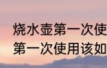 烧水壶第一次使用该怎么清洗 烧水壶第一次使用该如何清洗