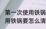 第一次使用铁锅要如何清洗 第一次使用铁锅要怎么清洗