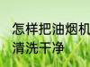 怎样把油烟机清洗干净 如何把油烟机清洗干净