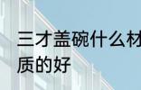 三才盖碗什么材质的好 三才盖碗啥材质的好