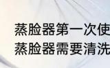 蒸脸器第一次使用需要清洗吗 新买的蒸脸器需要清洗吗