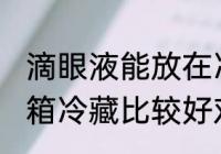 滴眼液能放在冷藏里吗 眼药水放在冰箱冷藏比较好对吗