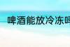 啤酒能放冷冻吗 啤酒可以放冷冻吗
