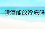 啤酒能放冷冻吗 啤酒可以放冷冻吗