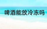 啤酒能放冷冻吗 啤酒可以放冷冻吗