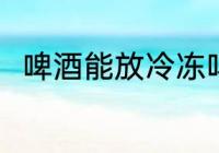 啤酒能放冷冻吗 啤酒可以放冷冻吗