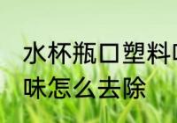 水杯瓶口塑料味大怎么办 新水杯塑料味怎么去除